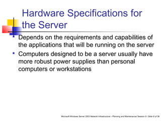 Microsoft Windows Server 2003 Network Infrastructure – Planning and Maintenance/ Session 9 / Slide 8 of 38
Hardware Specifications for
the Server
 Depends on the requirements and capabilities of
the applications that will be running on the server
 Computers designed to be a server usually have
more robust power supplies than personal
computers or workstations
 