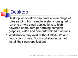 Microsoft Windows Server 2003 Network Infrastructure – Planning and Maintenance/ Session 9 / Slide 9 of 38
Desktop
 Desktop workstation can have a wide range of
roles ranging from simple systems designed to
run one or two small applications to high-
powered computers performing complex
graphics, video and computer-aided functions
 Workstation may work without CD-ROM and
floppy disk drives. Such workstation cannot
install their own applications.
 