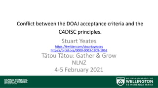 Conflict between the DOAJ acceptance criteria and the
C4DISC principles.
Stuart Yeates
https://twitter.com/stuartayeates
https://orcid.org/0000-0003-1809-1062
Tātou Tātou: Gather & Grow
NLNZ
4-5 February 2021
 