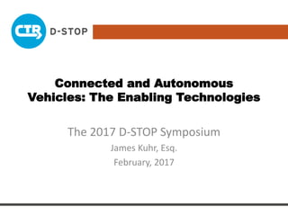 Connected and Autonomous
Vehicles: The Enabling Technologies
The 2017 D-STOP Symposium
James Kuhr, Esq.
February, 2017
 