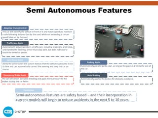 The car will identify the vehicle in front of it and match speeds to maintain
a safe following distance (set by the user) while not exceeding a certain
speed (also set by the user)
Adaptive Cruise Control
Automatically adjust speeds in a traffic jam, including braking to a full stop,
and handles the steering. Driver must stay alert, but does not have to
touch the wheel or pedals.
Traffic Jam Assist
Alerts the driver when the system detects that the vehicle is about to leave
its lane and can automatically correct the steering and keep the car on
course
Lane Keep Assist
The car will detect panicked breaking and apply more pressure to the
brakes to stop the car faster.
Emergency Brake Assist
Automatically parallel parks a car, as long as the gap is 1.2 times the size of
the car.
Parking Assist
Automatically applies the brakes for obstacle avoidance.
Auto Braking
Semi-autonomous features are safety based – and their incorporation in
current models will begin to reduce accidents in the next 5 to 10 years.
Conclusion
Semi Autonomous Features
 