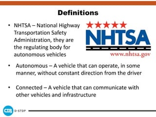 Definitions
• NHTSA – National Highway
Transportation Safety
Administration, they are
the regulating body for
autonomous vehicles
• Autonomous – A vehicle that can operate, in some
manner, without constant direction from the driver
• Connected – A vehicle that can communicate with
other vehicles and infrastructure
 
