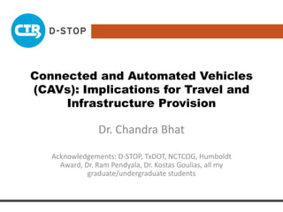 Connected and Automated Vehicles
(CAVs): Implications for Travel and
Infrastructure Provision
Dr. Chandra Bhat
Acknowledgements: D-STOP, TxDOT, NCTCOG, Humboldt
Award, Dr. Ram Pendyala, Dr. Kostas Goulias, all my
graduate/undergraduate students
 