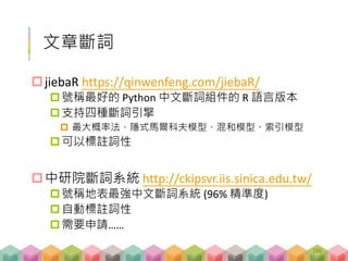 文章斷詞
jiebaR https://qinwenfeng.com/jiebaR/
號稱最好的 Python 中文斷詞組件的 R 語言版本
支持四種斷詞引擎
 最大概率法、隱式馬爾科夫模型、混和模型、索引模型
可以標註詞性
中研院斷詞系統 http://ckipsvr.iis.sinica.edu.tw/
號稱地表最強中文斷詞系統 (96% 精準度)
自動標註詞性
需要申請……
106
 