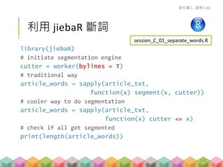 library(jiebaR)
# initiate segmentation engine
cutter = worker(bylines = T)
# traditional way
article_words = sapply(article_txt,
function(x) segment(x, cutter))
# cooler way to do segmentation
article_words = sapply(article_txt,
function(x) cutter <= x)
# check if all got segmented
print(length(article_words))
利用 jiebaR 斷詞
資料礦工- 講解 C-01
session_C_01_separate_words.R
107
 