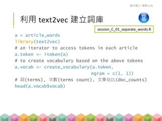 a = article_words
library(text2vec)
# an iterator to access tokens in each article
a.token <- itoken(a)
# to create vocabulary based on the above tokens
a.vocab <- create_vocabulary(a.token,
ngram = c(1, 1))
# 詞(terms), 次數(terms count), 文章佔比(doc_counts)
head(a.vocab$vocab)
利用 text2vec 建立詞庫
資料礦工- 講解 C-01
session_C_01_separate_words.R
108
 