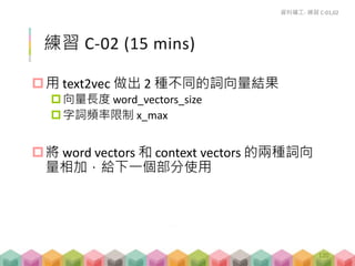 練習 C-02 (15 mins)
用 text2vec 做出 2 種不同的詞向量結果
向量長度 word_vectors_size
字詞頻率限制 x_max
將 word vectors 和 context vectors 的兩種詞向
量相加，給下一個部分使用
資料礦工- 練習 C-01,02
120
 