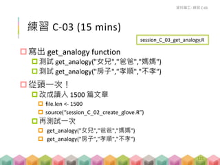 練習 C-03 (15 mins)
寫出 get_analogy function
測試 get_analogy("女兒","爸爸","媽媽")
測試 get_analogy("房子","孝順","不孝")
從頭一次！
改成讀入 1500 篇文章
 file.len <- 1500
 source(“session_C_02_create_glove.R”)
再測試一次
 get_analogy("女兒","爸爸","媽媽")
 get_analogy("房子","孝順","不孝")
資料礦工- 練習 C-03
session_C_03_get_analogy.R
121
 