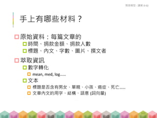 手上有哪些材料？
原始資料：每篇文章的
時間、捐款金額、捐款人數
標題、內文、字數、圖片、撰文者
萃取資訊
數字轉化
 mean, med, log……
文本
 標題是否含有男女、單親、小孩、癌症、死亡……
 文章內文的用字、結構、語意 (詞向量)
預測模型 - 講解 D-02
163
 