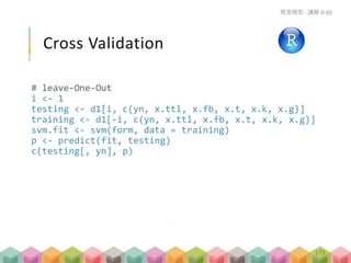 Cross Validation
# leave-One-Out
i <- 1
testing <- d1[i, c(yn, x.ttl, x.fb, x.t, x.k, x.g)]
training <- d1[-i, c(yn, x.ttl, x.fb, x.t, x.k, x.g)]
svm.fit <- svm(form, data = training)
p <- predict(fit, testing)
c(testing[, yn], p)
預測模型 - 講解 D-03
173
 