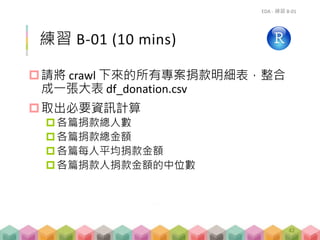 練習 B-01 (10 mins)
請將 crawl 下來的所有專案捐款明細表，整合
成一張大表 df_donation.csv
取出必要資訊計算
各篇捐款總人數
各篇捐款總金額
各篇每人平均捐款金額
各篇捐款人捐款金額的中位數
EDA - 練習 B-01
42
 