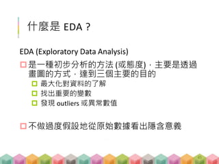 什麼是 EDA ?
EDA (Exploratory Data Analysis)
是一種初步分析的方法 (或態度)，主要是透過
畫圖的方式，達到三個主要的目的
 最大化對資料的了解
 找出重要的變數
 發現 outliers 或異常數值
不做過度假設地從原始數據看出隱含意義
45
 