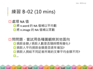 練習 B-02 (10 mins)
處理 NA 值
將 n.word 的 NA 值補以平均數
將 n.image 的 NA 值補以眾數
問問題，嘗試用各種圖觀察其他面向
捐款金額 / 捐款人數是否隨時間有變化?
捐款人平均捐款金額是否逐年增加?
捐款人捐給不同記者所寫的文章平均金額不同?
…
EDA - 練習 B-02
70
 