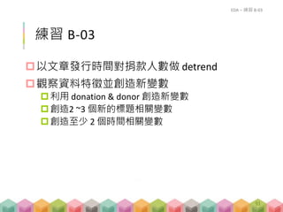 練習 B-03
以文章發行時間對捐款人數做 detrend
觀察資料特徵並創造新變數
利用 donation & donor 創造新變數
創造2 ~3 個新的標題相關變數
創造至少 2 個時間相關變數
EDA – 練習 B-03
91
 