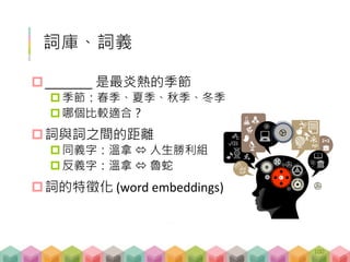 詞庫、詞義
_______ 是最炎熱的季節
季節：春季、夏季、秋季、冬季
哪個比較適合？
詞與詞之間的距離
同義字：溫拿  人生勝利組
反義字：溫拿  魯蛇
詞的特徵化 (word embeddings)
100
 