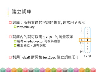 建立詞庫
詞庫：所有看過的字詞的集合, 通常用 V 表示
V: vocabulary
詞庫內的詞可以用 1 x |V| 的向量表示
稱為 one-hot vector 可視為索引
彼此獨立，沒有詞意
利用 jiebaR 斷詞和 text2vec 建立詞庫吧！
0
:
0
:
1
:
0
:
0
1 x |V|
1
2
:
:
k
k+1
:
:
|V|
101
 