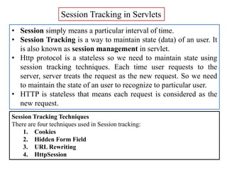Session Tracking in Servlets
• Session simply means a particular interval of time.
• Session Tracking is a way to maintain state (data) of an user. It
is also known as session management in servlet.
• Http protocol is a stateless so we need to maintain state using
session tracking techniques. Each time user requests to the
server, server treats the request as the new request. So we need
to maintain the state of an user to recognize to particular user.
• HTTP is stateless that means each request is considered as the
new request.
Session Tracking Techniques
There are four techniques used in Session tracking:
1. Cookies
2. Hidden Form Field
3. URL Rewriting
4. HttpSession
 