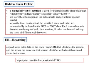 Hidden Form Fields:
• a hidden (invisible) textfield is used for maintaining the state of an user
• <input type="hidden" name="sessionid" value="12345">
• we store the information in the hidden field and get it from another
servlet
• when the form is submitted, the specified name and value are
automatically included in the GET or POST data. Each time when web
browser sends request back, then session_id value can be used to keep
the track of different web browsers.
URL Rewriting
append some extra data on the end of each URL that identifies the session,
and the server can associate that session identifier with data it has stored
about that session.
http://point.com/file.htm;sessionid=12345
 