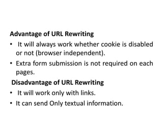 Advantage of URL Rewriting
• It will always work whether cookie is disabled
or not (browser independent).
• Extra form submission is not required on each
pages.
Disadvantage of URL Rewriting
• It will work only with links.
• It can send Only textual information.
 