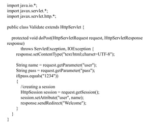 import java.io.*;
import javax.servlet.*;
import javax.servlet.http.*;
public class Validate extends HttpServlet {
protected void doPost(HttpServletRequest request, HttpServletResponse
response)
throws ServletException, IOException {
response.setContentType("text/html;charset=UTF-8");
String name = request.getParameter("user");
String pass = request.getParameter("pass");
if(pass.equals("1234"))
{
//creating a session
HttpSession session = request.getSession();
session.setAttribute("user", name);
response.sendRedirect("Welcome");
}
}
}
 