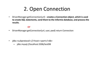 2. Open Connection
• DriverManager.getConnection(url) - creates a Connection object, which is used
to create SQL statements, send them to the Informix database, and process the
results.
or
• DriverManager.getConnection(url, user, pwd) return Connection
• jdbc:<subprotocol>://<host>:<port>/<db>
– jdbc:mysql://localhost:3306/testDB
 