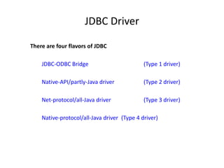 JDBC Driver
There are four flavors of JDBC
JDBC-ODBC Bridge (Type 1 driver)
Native-API/partly-Java driver (Type 2 driver)
Net-protocol/all-Java driver (Type 3 driver)
Native-protocol/all-Java driver (Type 4 driver)
 