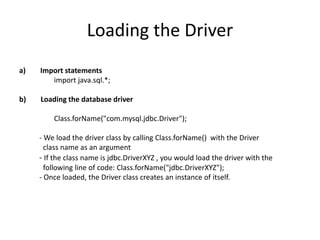 Loading the Driver
a) Import statements
import java.sql.*;
b) Loading the database driver
Class.forName("com.mysql.jdbc.Driver");
- We load the driver class by calling Class.forName() with the Driver
class name as an argument
- If the class name is jdbc.DriverXYZ , you would load the driver with the
following line of code: Class.forName("jdbc.DriverXYZ");
- Once loaded, the Driver class creates an instance of itself.
 