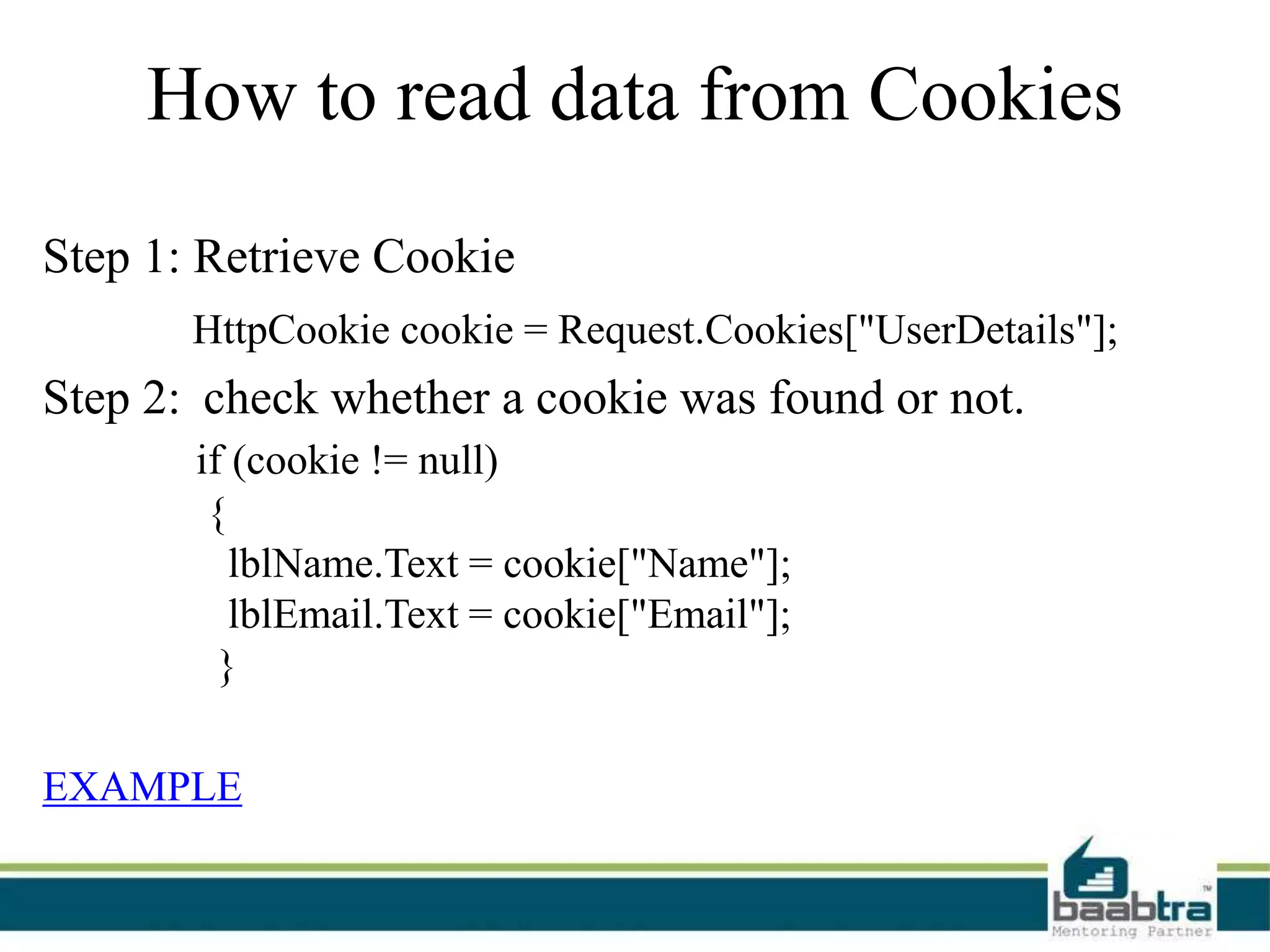 How to read data from Cookies
Step 1: Retrieve Cookie
HttpCookie cookie = Request.Cookies["UserDetails"];
Step 2: check whether a cookie was found or not.
if (cookie != null)
{
lblName.Text = cookie["Name"];
lblEmail.Text = cookie["Email"];
}
EXAMPLE
 