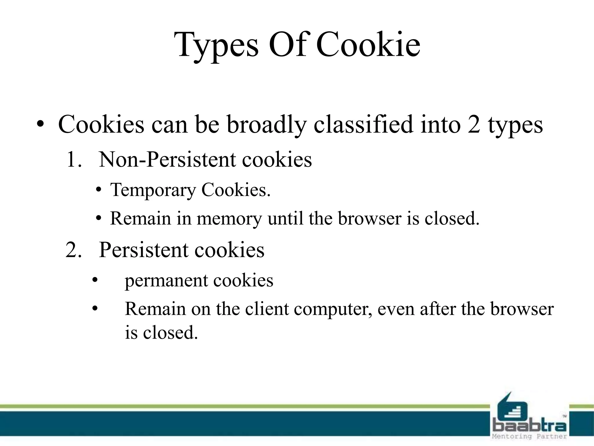Types Of Cookie
• Cookies can be broadly classified into 2 types
1. Non-Persistent cookies
• Temporary Cookies.
• Remain in memory until the browser is closed.
2. Persistent cookies
• permanent cookies
• Remain on the client computer, even after the browser
is closed.
 