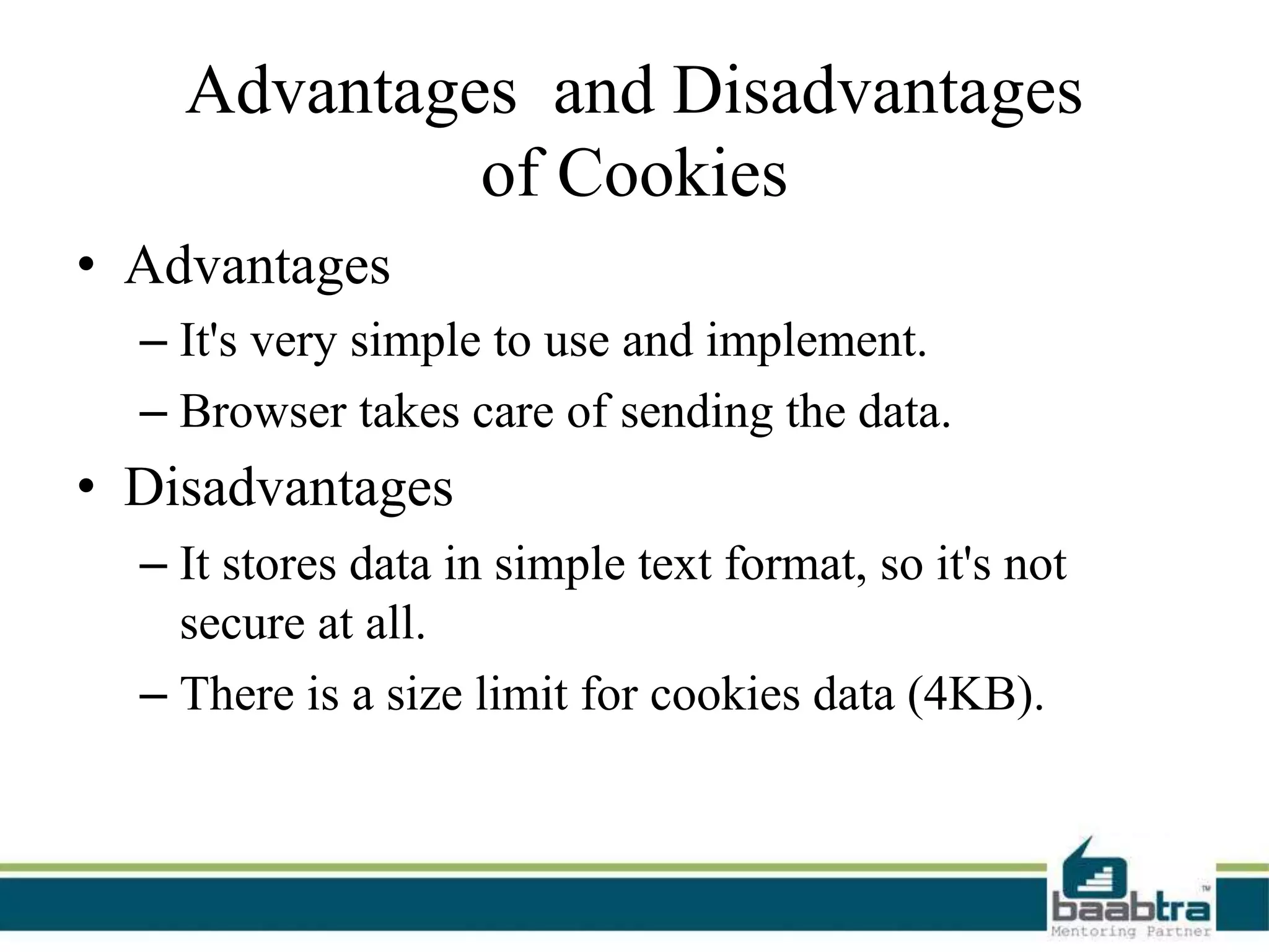Advantages and Disadvantages
of Cookies
• Advantages
– It's very simple to use and implement.
– Browser takes care of sending the data.
• Disadvantages
– It stores data in simple text format, so it's not
secure at all.
– There is a size limit for cookies data (4KB).
 