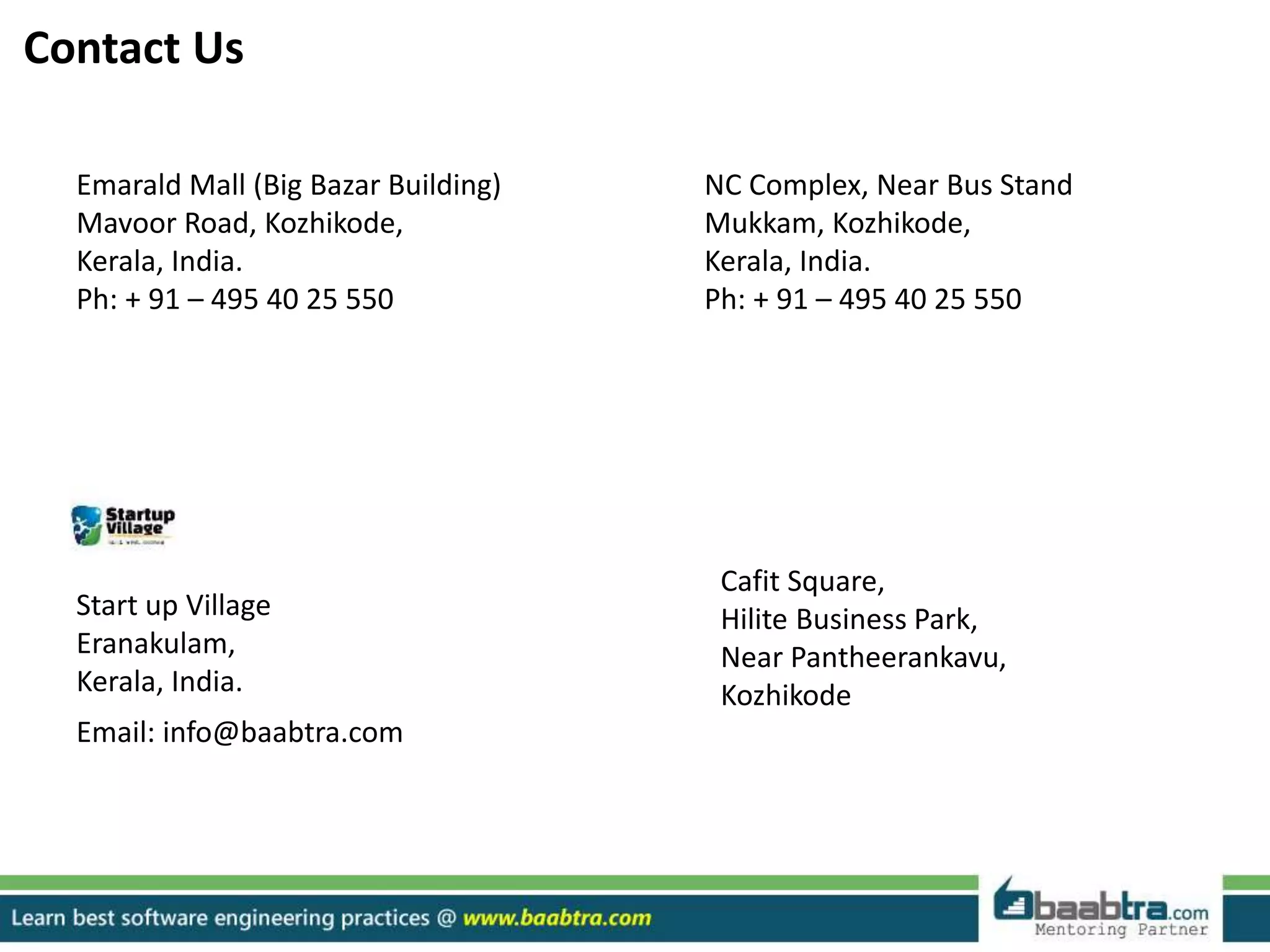 Contact Us
Emarald Mall (Big Bazar Building)
Mavoor Road, Kozhikode,
Kerala, India.
Ph: + 91 – 495 40 25 550
NC Complex, Near Bus Stand
Mukkam, Kozhikode,
Kerala, India.
Ph: + 91 – 495 40 25 550
Cafit Square,
Hilite Business Park,
Near Pantheerankavu,
Kozhikode
Start up Village
Eranakulam,
Kerala, India.
Email: info@baabtra.com
 