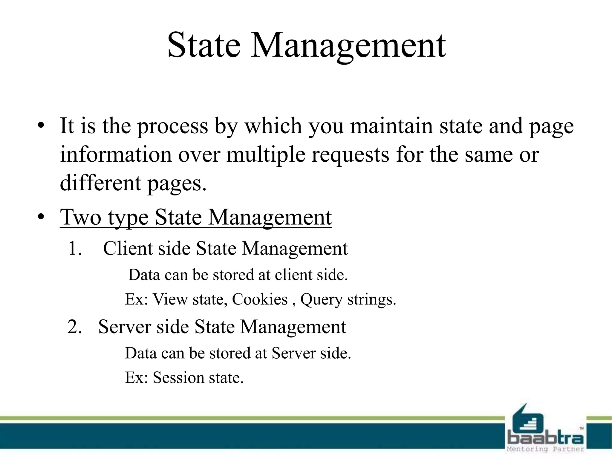State Management
• It is the process by which you maintain state and page
information over multiple requests for the same or
different pages.
• Two type State Management
1. Client side State Management
Data can be stored at client side.
Ex: View state, Cookies , Query strings.
2. Server side State Management
Data can be stored at Server side.
Ex: Session state.
 