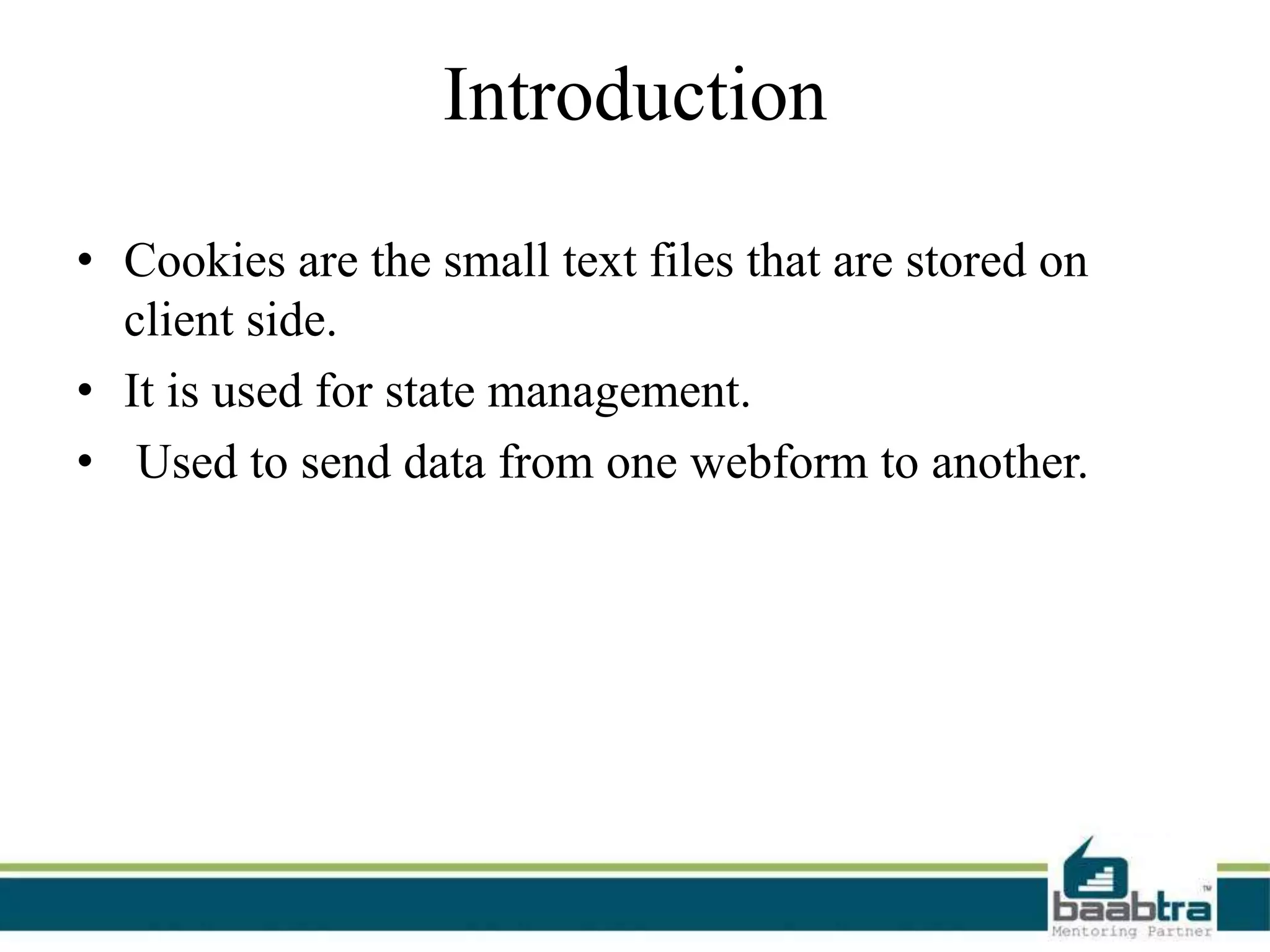 Introduction
• Cookies are the small text files that are stored on
client side.
• It is used for state management.
• Used to send data from one webform to another.
 