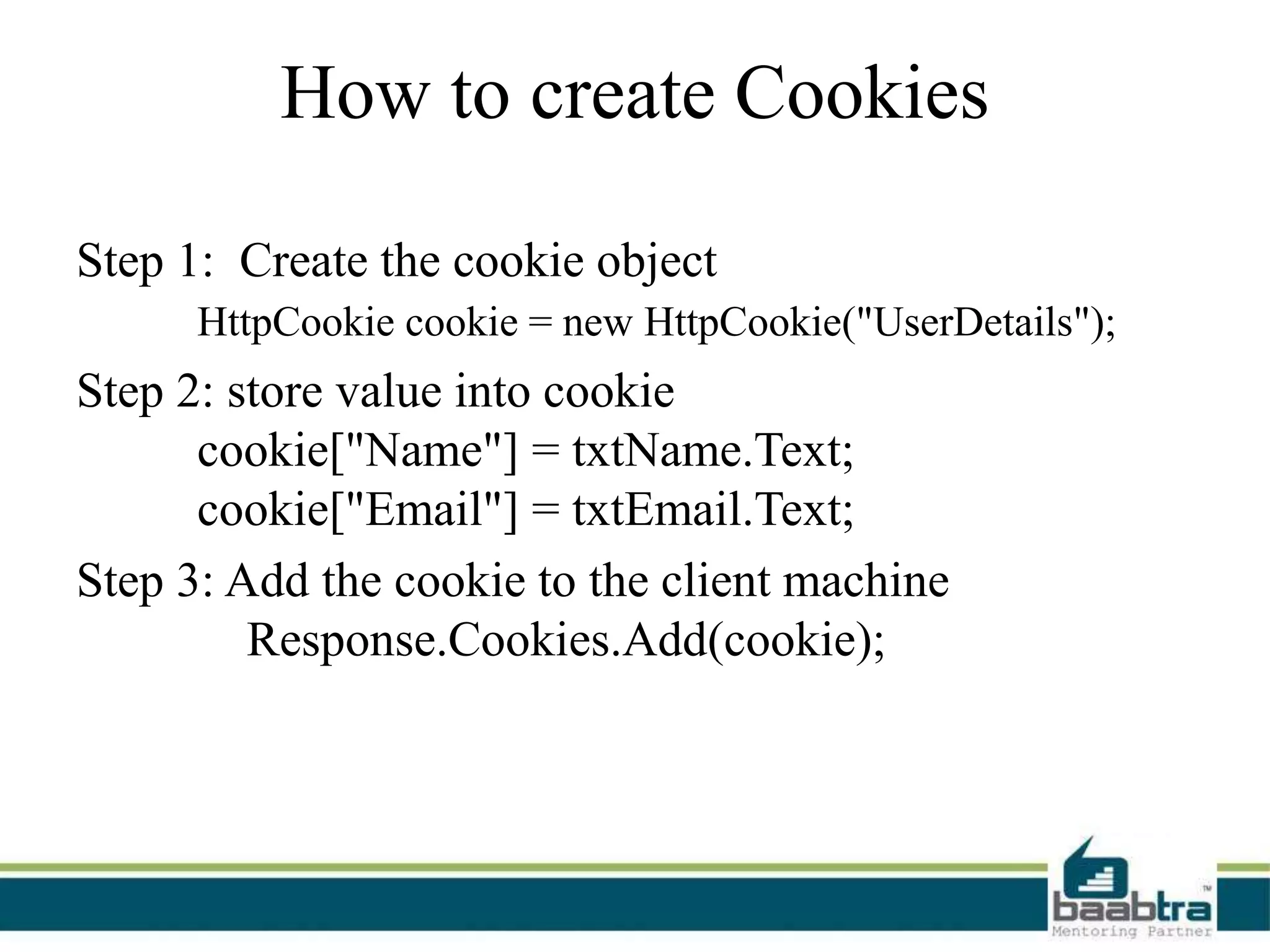 How to create Cookies
Step 1: Create the cookie object
HttpCookie cookie = new HttpCookie("UserDetails");
Step 2: store value into cookie
cookie["Name"] = txtName.Text;
cookie["Email"] = txtEmail.Text;
Step 3: Add the cookie to the client machine
Response.Cookies.Add(cookie);
 