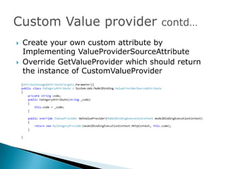    Create your own custom attribute by
    Implementing ValueProviderSourceAttribute
   Override GetValueProvider which should return
    the instance of CustomValueProvider
 
