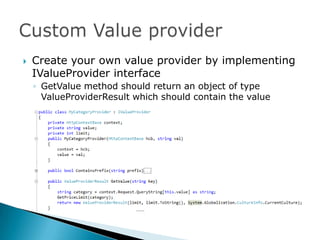    Create your own value provider by implementing
    IValueProvider interface
    ◦ GetValue method should return an object of type
      ValueProviderResult which should contain the value
 