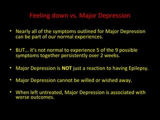 Feeling down vs. Major Depression Nearly all of the symptoms outlined for Major Depression can be part of our normal experiences. BUT… it’s not normal to experience 5 of the 9 possible symptoms together persistently over 2 weeks. Major Depression is  NOT  just a reaction to having Epilepsy. Major Depression cannot be willed or wished away. When left untreated, Major Depression is associated with worse outcomes. 