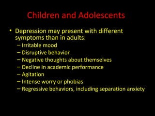 Children and Adolescents Depression may present with different symptoms than in adults: Irritable mood Disruptive behavior Negative thoughts about themselves Decline in academic performance Agitation Intense worry or phobias  Regressive behaviors, including separation anxiety 