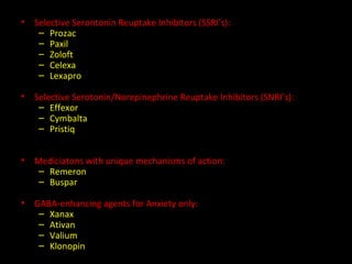 Selective Serontonin Reuptake Inhibitors (SSRI’s): Prozac Paxil Zoloft Celexa Lexapro Selective Serotonin/Norepinephrine Reuptake Inhibitors (SNRI’s): Effexor Cymbalta Pristiq Mediciatons with unique mechanisms of action: Remeron Buspar GABA-enhancing agents for Anxiety only: Xanax Ativan Valium Klonopin 