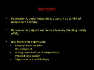 Depression Depression is under-recognized; occurs in up to 43% of people with epilepsy. Depression is a significant factor adversely affecting quality of life. Risk factors for depression: Epilepsy-related disability Unemployment Activity restriction/Loss of Independence Impaired social support Stigma associated with Epilepsy  
