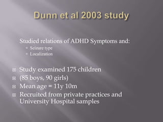 Dunn et al 2003 study	Studied relations of ADHD Symptoms and: Seizure typeLocalizationStudy examined 175 children (85 boys, 90 girls)Mean age = 11y 10mRecruited from private practices and University Hospital samples