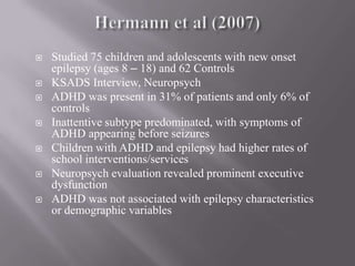 Hermann et al (2007)Studied 75 children and adolescents with new onset epilepsy (ages 8 – 18) and 62 ControlsKSADS Interview, NeuropsychADHD was present in 31% of patients and only 6% of controlsInattentive subtype predominated, with symptoms of ADHD appearing before seizuresChildren with ADHD and epilepsy had higher rates of school interventions/servicesNeuropsych evaluation revealed prominent executive dysfunctionADHD was not associated with epilepsy characteristics or demographic variables