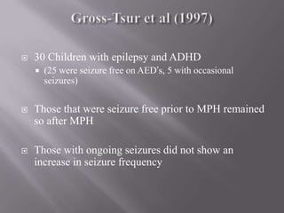 Gross-Tsur et al (1997) 30 Children with epilepsy and ADHD (25 were seizure free on AED’s, 5 with occasional seizures)Those that were seizure free prior to MPH remained so after MPHThose with ongoing seizures did not show an increase in seizure frequency