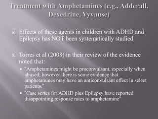 Treatment with Amphetamines (e.g., Adderall, Dexedrine, Vyvanse)Effects of these agents in children with ADHD and Epilepsy has NOT been systematically studiedTorres et al (2008) in their review of the evidence noted that:“Amphetamines might be proconvulsant, especially when abused; however there is some evidence that amphetamines may have an anticonvulsant effect in select patients.”“Case series for ADHD plus Epilepsy have reported disappointing response rates to amphetamine”