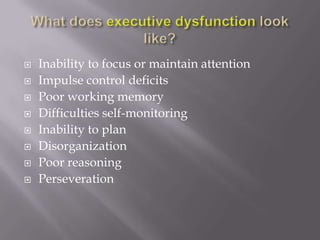 What does executive dysfunction look like?Inability to focus or maintain attentionImpulse control deficitsPoor working memoryDifficulties self-monitoringInability to planDisorganizationPoor reasoningPerseveration