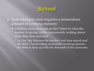 SchoolNote taking in class requires a tremendous amount of working memoryChildren must dual task as they listen to what the teacher is saying, while concurrently writing down what they have just saidi.e., the ‘lag’ between the teacher’s real time speech and the child’s handwriting necessitates working memory for them to keep up with the demands of the classroom