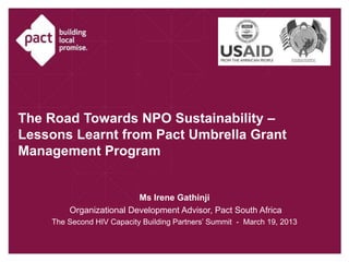 The Road Towards NPO Sustainability –
Lessons Learnt from Pact Umbrella Grant
Management Program


                         Ms Irene Gathinji
        Organizational Development Advisor, Pact South Africa
    The Second HIV Capacity Building Partners’ Summit - March 19, 2013
 