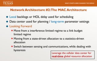 Network Architecture #2:The MAC Architecture
u Local backlogs or HOL delay used for scheduling
u Data center used for planning / long-term parameter settings
u Looking Forward
ªMove from a interference limited regime to a link budget
limited regime
ªMoving from a state-driven allocation to a statistics-driven
allocation
ªSwitch between sensing and communications, while dealing with
hysteresis
Leverage the cellular data center for
real-time global resource allocation
 