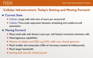 u Current State
ª Cellular: Large cells with tens of users per sector/cell
ª Cellular:Time-scale separation between scheduling and mobile-to-cell
association
u Moving Forward
ª Many small cells with few(er) users per cell; fast(er) transitions between cells
ª Heterogeneous capabilities
ª Mixture of cellular and D2D (e.g.V2V) traffic over shared spectrum
ª Much smaller slot timescales (100s of microsecs instead of milliseconds)
ª Much larger bandwidth
ª Sensing built into the infrastructure?
Cellular Infrastructure: Today’s Setting and Moving Forward
 