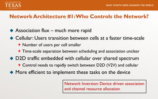 Network Architecture #1:Who Controls the Network?
u Association flux – much more rapid
u Cellular: Users transition between cells at a faster time-scale
ª Number of users per cell smaller
ª Time-scale separation between scheduling and association unclear
u D2D traffic embedded with cellular over shared spectrum
ª Control needs to rapidly switch between D2D (V2V) and cellular
u More efficient to implement these tasks on the device
Network Inversion: Device driven association
and channel resource allocation
 